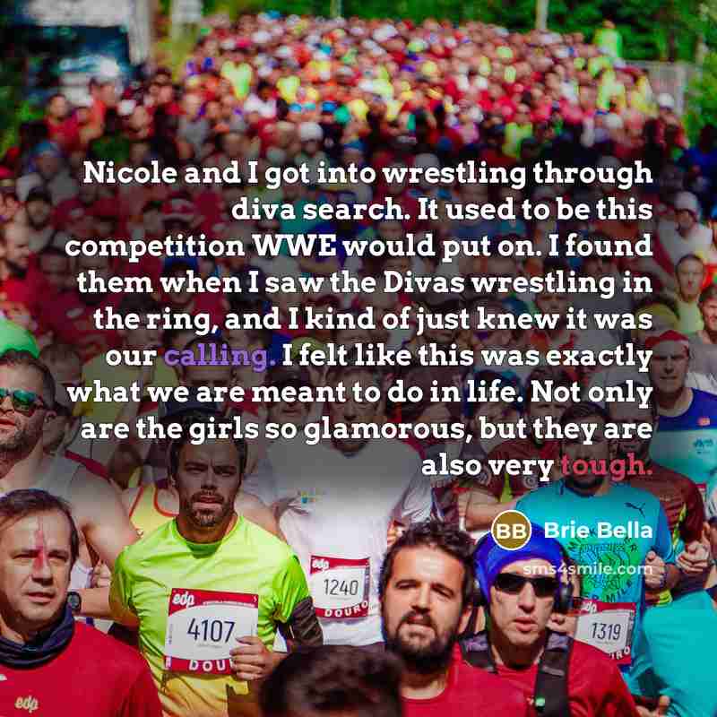 “Nicole and I got into wrestling through diva search. It used to be this competition WWE would put on. I found them when I saw the Divas wrestling in the ring, and I kind of just knew it was our calling. I felt like this was exactly what we are meant to do in life. Not only are the girls so…” quote by Brie Bella