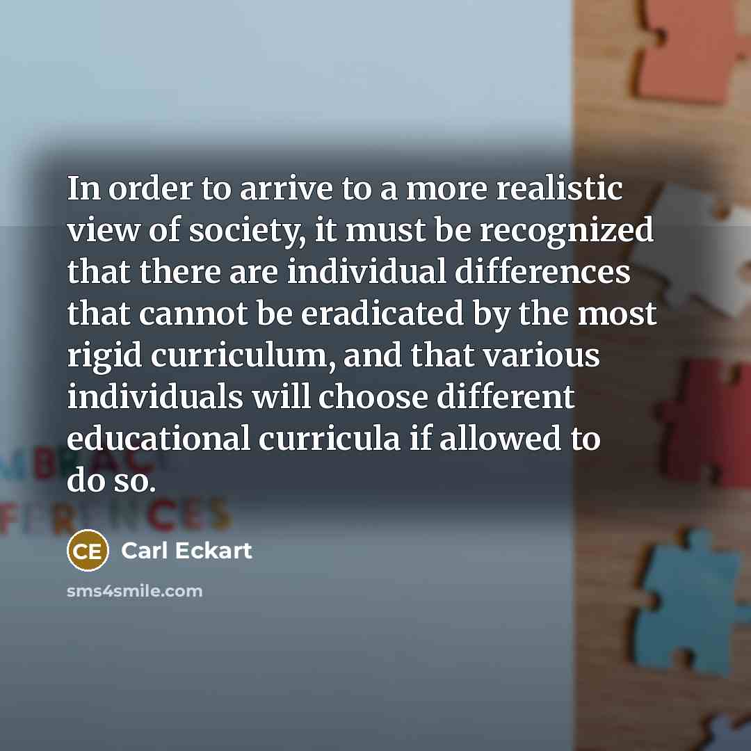 “In order to arrive to a more realistic view of society, it must be recognized that there are individual differences that cannot be eradicated by the most rigid curriculum, and that various individuals will choose different educational curricula if allowed to do so.” quote by Carl Eckart