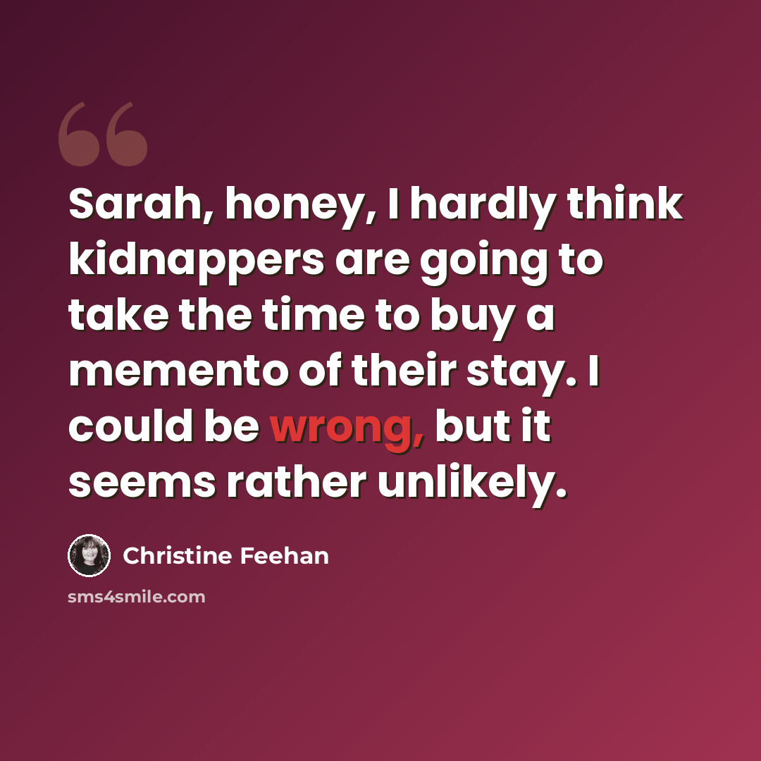 “Sarah, honey, I hardly think kidnappers are going to take the time to buy a memento of their stay. I could be wrong, but it seems rather unlikely.” quote by Christine Feehan