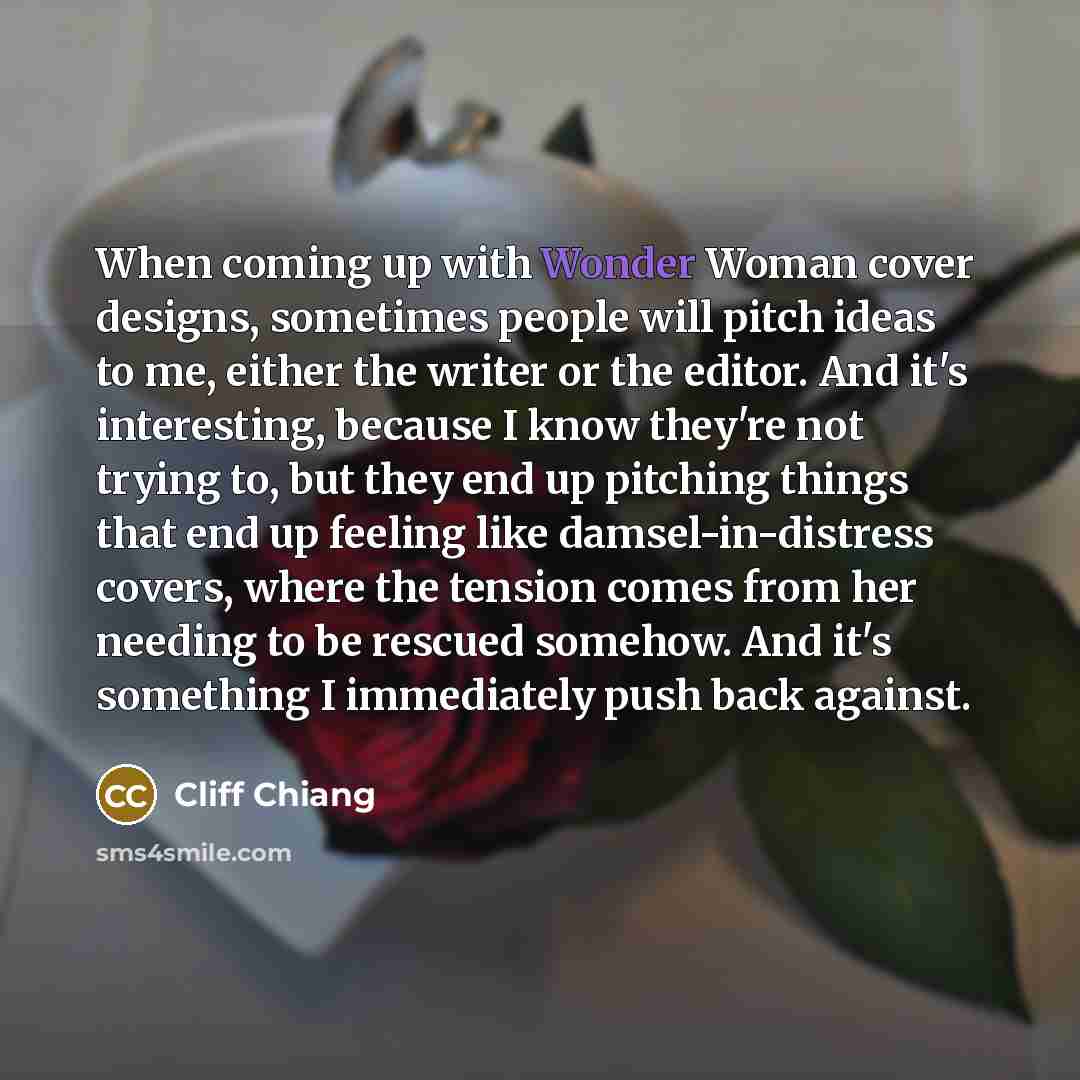 “When coming up with Wonder Woman cover designs, sometimes people will pitch ideas to me, either the writer or the editor. And it's interesting, because I know they're not trying to, but they end up pitching things that end up feeling like damsel-in-distress covers, where the tension comes from her…” quote by Cliff Chiang