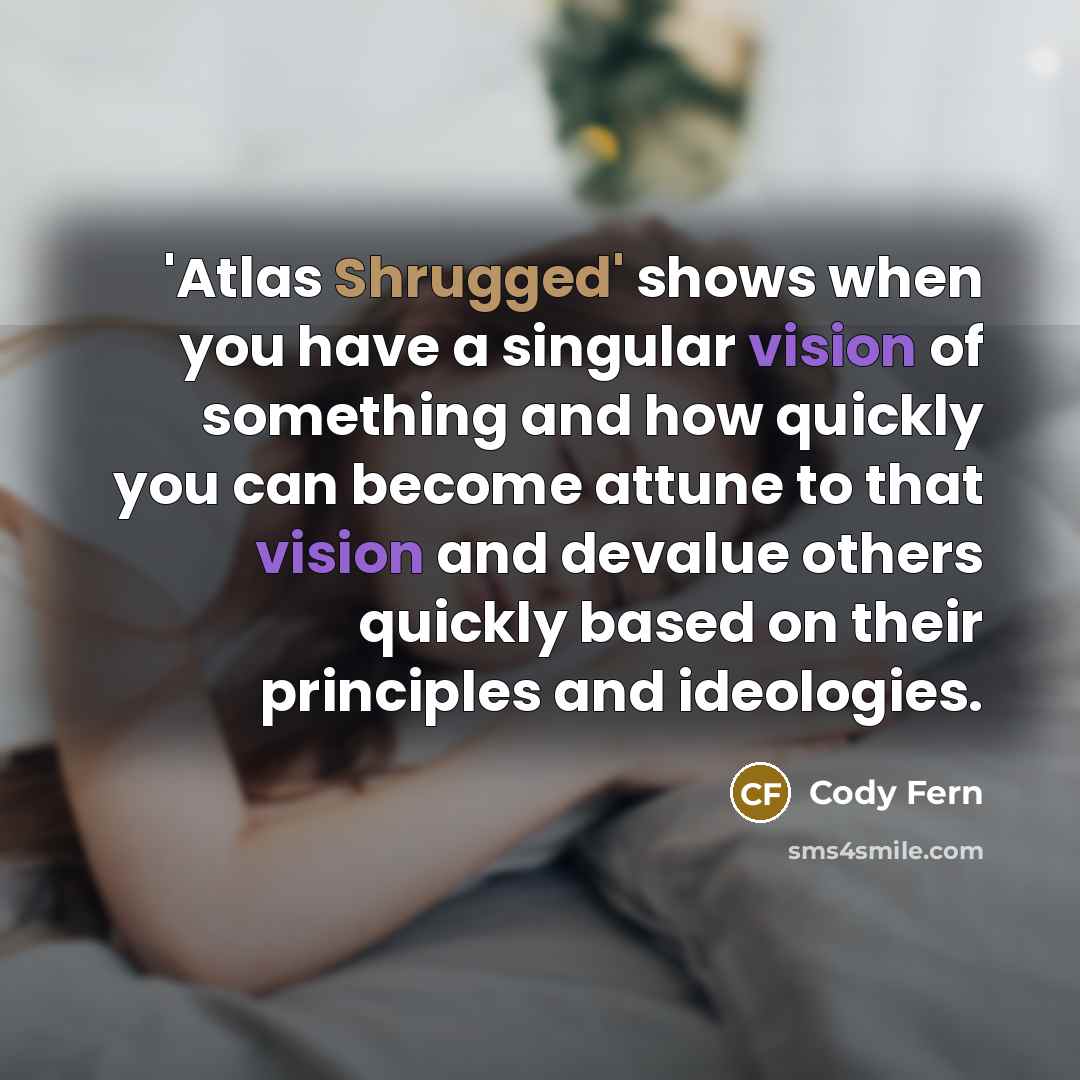 “'Atlas Shrugged' shows when you have a singular vision of something and how quickly you can become attune to that vision and devalue others quickly based on their principles and ideologies.” quote by Cody Fern