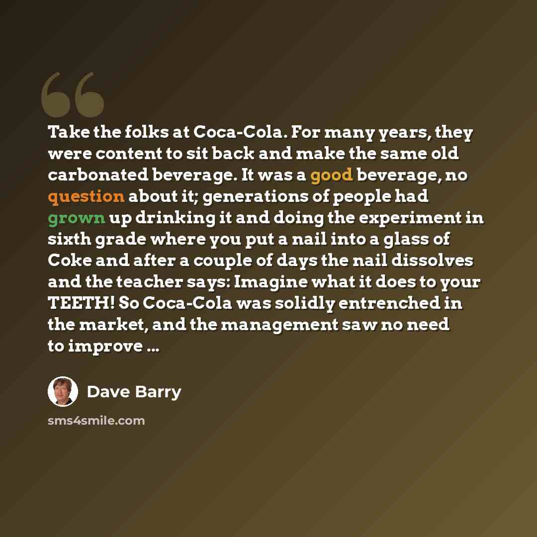 “Take the folks at Coca-Cola. For many years, they were content to sit back and make the same old carbonated beverage. It was a good beverage, no question about it; generations of people had grown up drinking it and doing the experiment in sixth grade where you put a nail into a glass of Coke and…” quote by Dave Barry