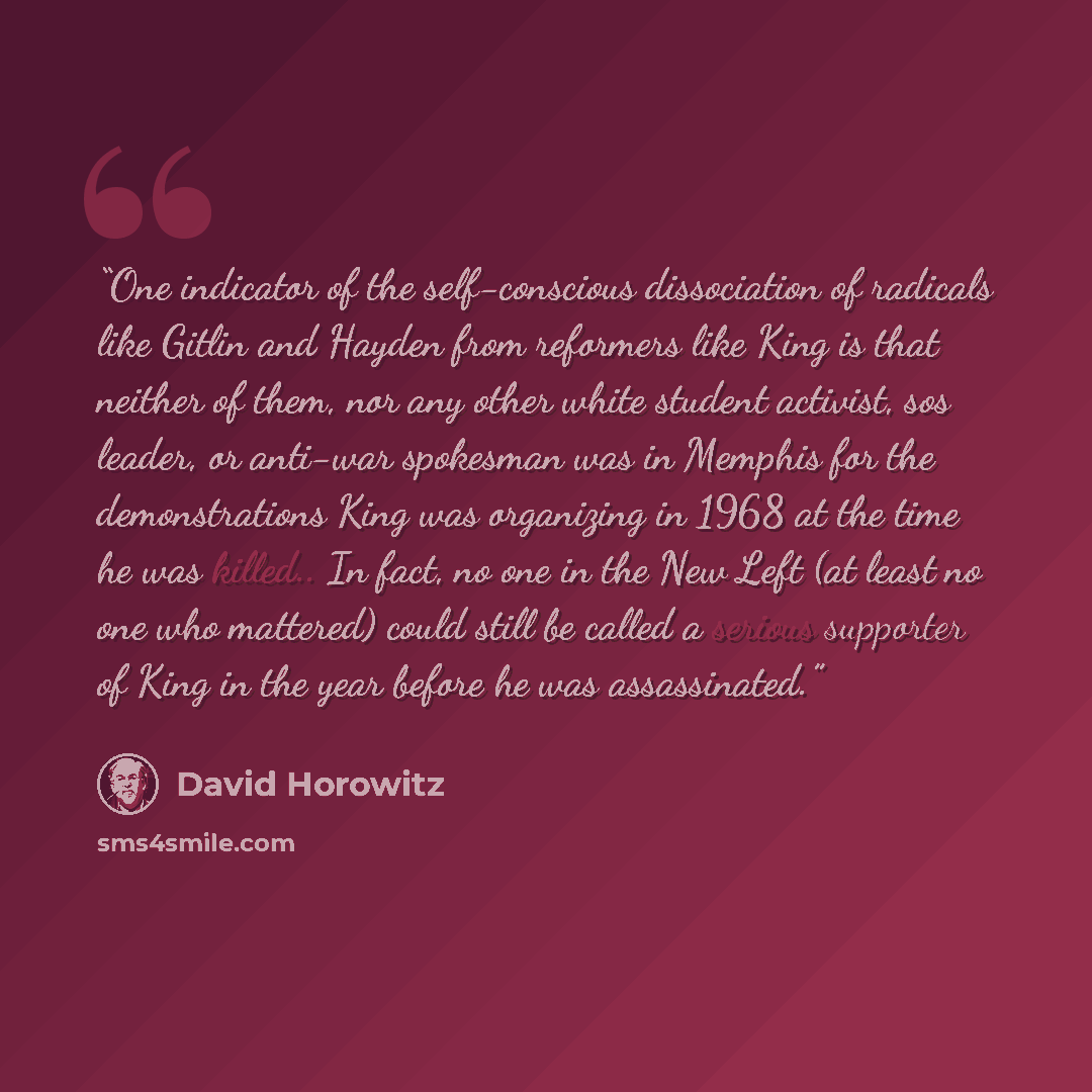 “One indicator of the self-conscious dissociation of radicals like Gitlin and Hayden from reformers like King is that neither of them, nor any other white student activist, sos leader, or anti-war spokesman was in Memphis for the demonstrations King was organizing in 1968 at the time he was…” quote by David Horowitz