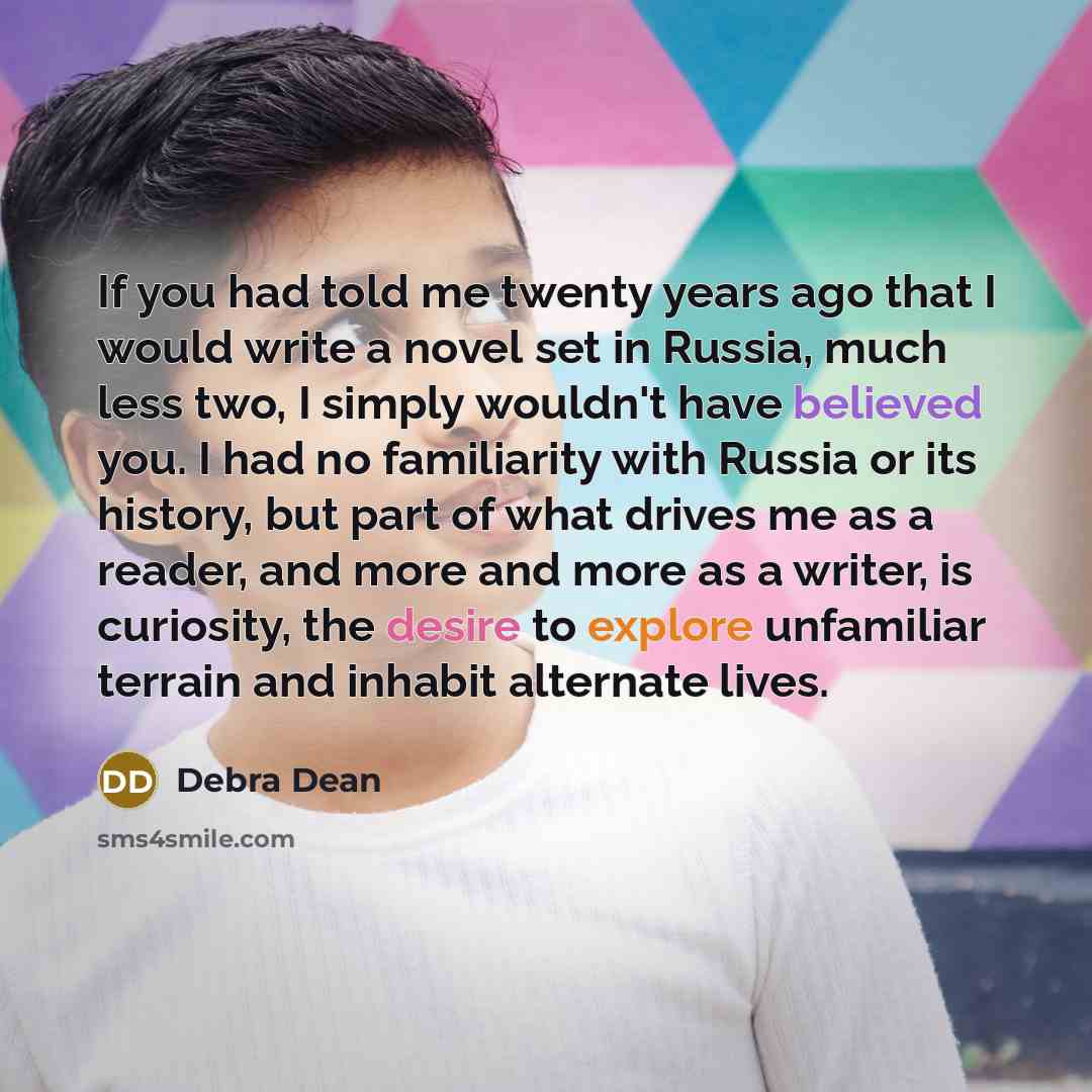 “If you had told me twenty years ago that I would write a novel set in Russia, much less two, I simply wouldn't have believed you. I had no familiarity with Russia or its history, but part of what drives me as a reader, and more and more as a writer, is curiosity, the desire to explore unfamiliar…” quote by Debra Dean