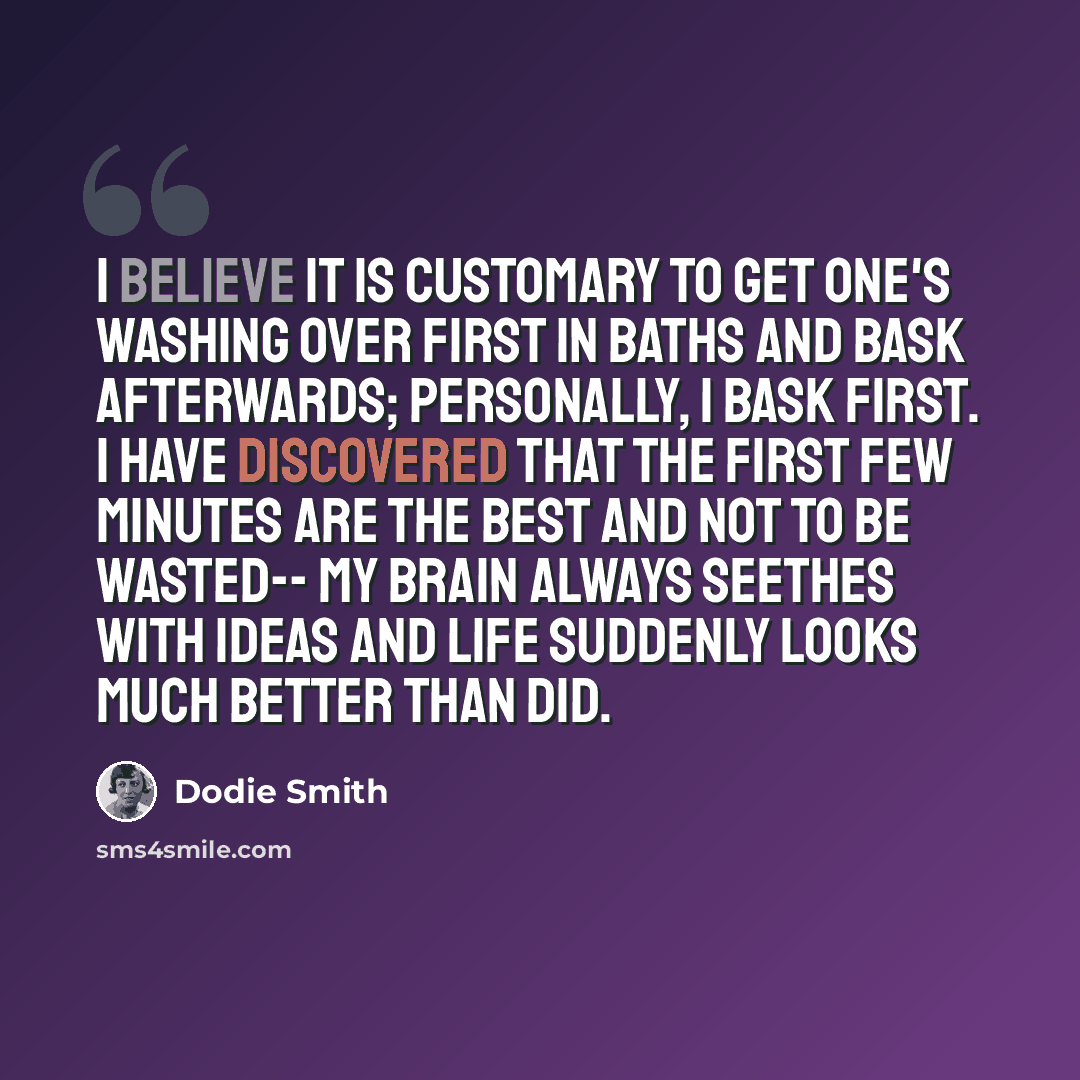 “I believe it is customary to get one's washing over first in baths and bask afterwards; personally, I bask first. I have discovered that the first few minutes are the best and not to be wasted-- my brain always seethes with ideas and life suddenly looks much better than did.” quote by Dodie Smith