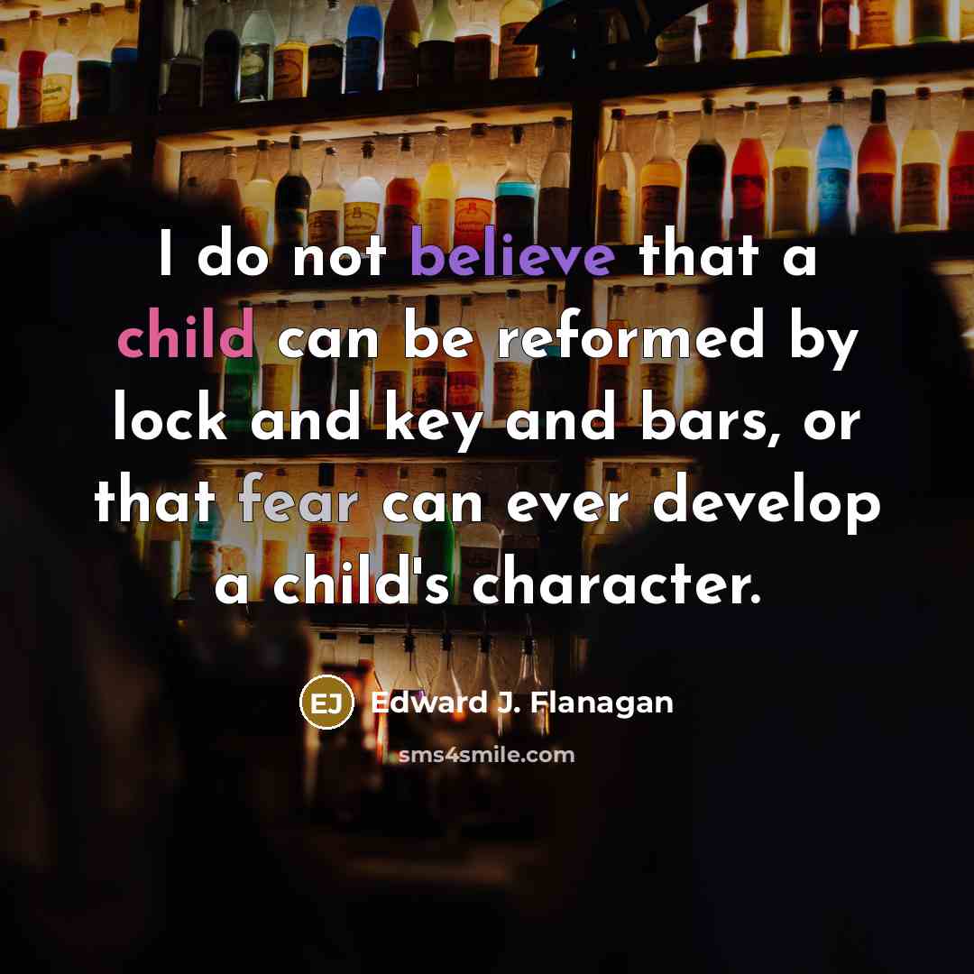 “I do not believe that a child can be reformed by lock and key and bars, or that fear can ever develop a child's character.” quote by Edward J. Flanagan