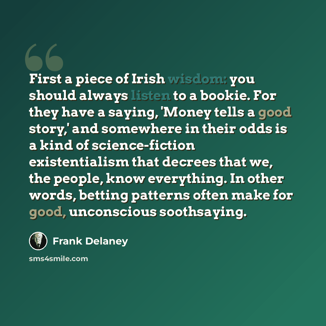 “First a piece of Irish wisdom: you should always listen to a bookie. For they have a saying, 'Money tells a good story,' and somewhere in their odds is a kind of science-fiction existentialism that decrees that we, the people, know everything. In other words, betting patterns often make for good…” quote by Frank Delaney