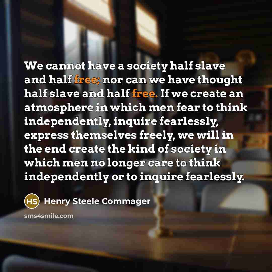 “We cannot have a society half slave and half free; nor can we have thought half slave and half free. If we create an atmosphere in which men fear to think independently, inquire fearlessly, express themselves freely, we will in the end create the kind of society in which men no longer care to…” quote by Henry Steele Commager