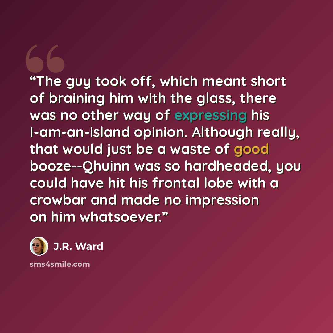 “The guy took off, which meant short of braining him with the glass, there was no other way of expressing his I-am-an-island opinion. Although really, that would just be a waste of good booze--Qhuinn was so hardheaded, you could have hit his frontal lobe with a crowbar and made no impression on him…” quote by J.R. Ward
