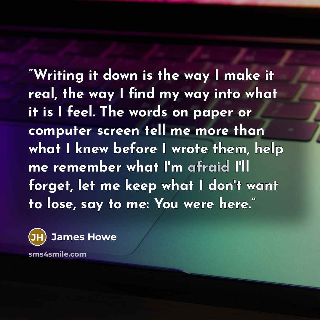“Writing it down is the way I make it real, the way I find my way into what it is I feel. The words on paper or computer screen tell me more than what I knew before I wrote them, help me remember what I'm afraid I'll forget, let me keep what I don't want to lose, say to me: You were here.” quote by James Howe