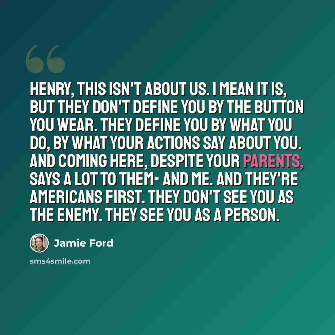 “Henry, this isn't about us. I mean it is, but they don't define you by the button you wear. They define you by what you do, by what your actions say about you. And coming here, despite your parents, says a lot to them- and me. And they're Americans first. They don't see you as the enemy. They see…” quote by Jamie Ford