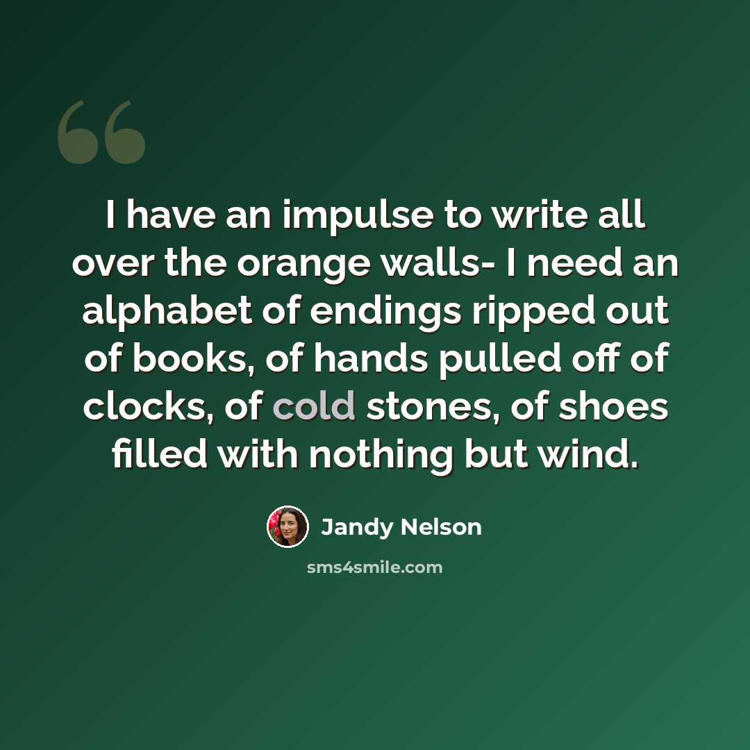 “I have an impulse to write all over the orange walls- I need an alphabet of endings ripped out of books, of hands pulled off of clocks, of cold stones, of shoes filled with nothing but wind.” quote by Jandy Nelson