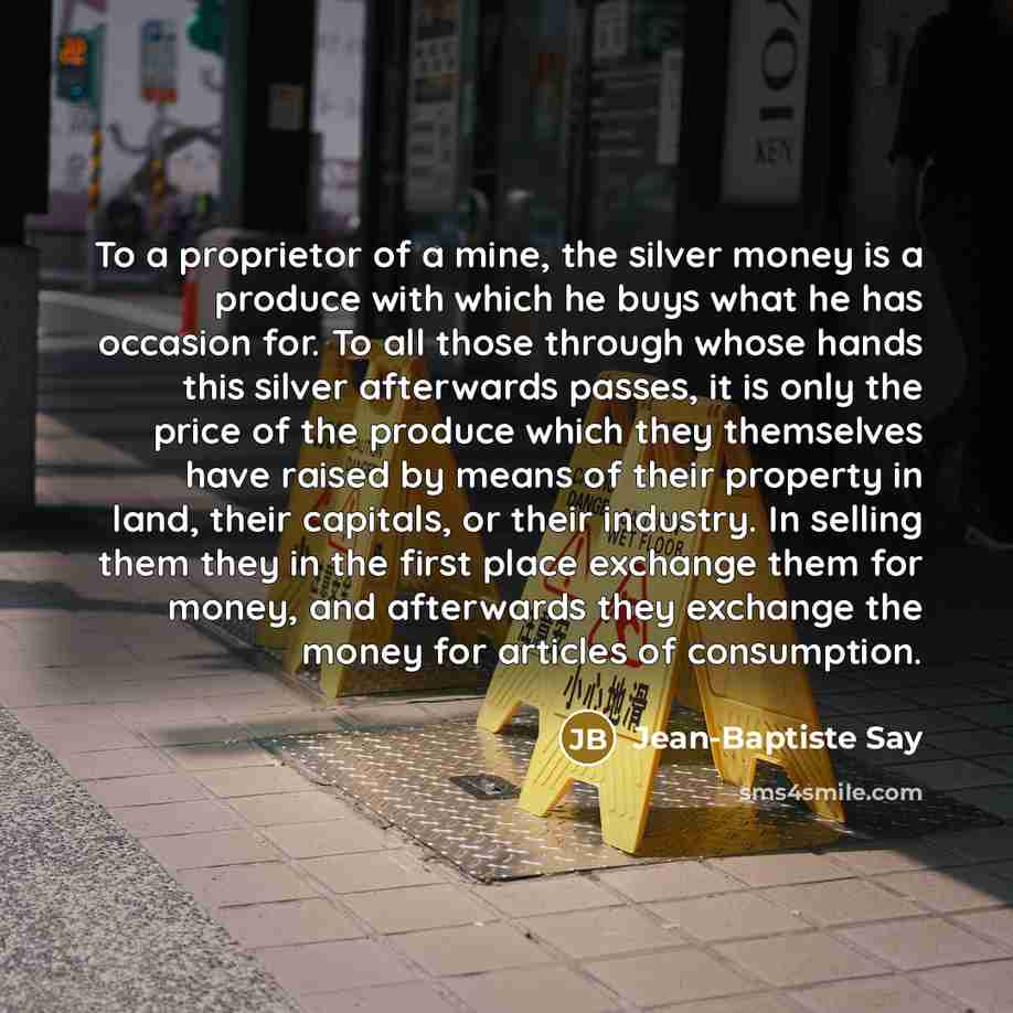 “To a proprietor of a mine, the silver money is a produce with which he buys what he has occasion for. To all those through whose hands this silver afterwards passes, it is only the price of the produce which they themselves have raised by means of their property in land, their capitals, or their…” quote by Jean-Baptiste Say