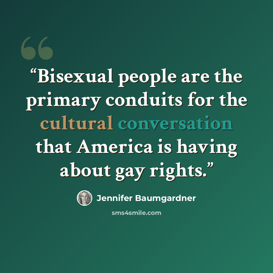 “Bisexual people are the primary conduits for the cultural conversation that America is having about gay rights.” quote by Jennifer Baumgardner