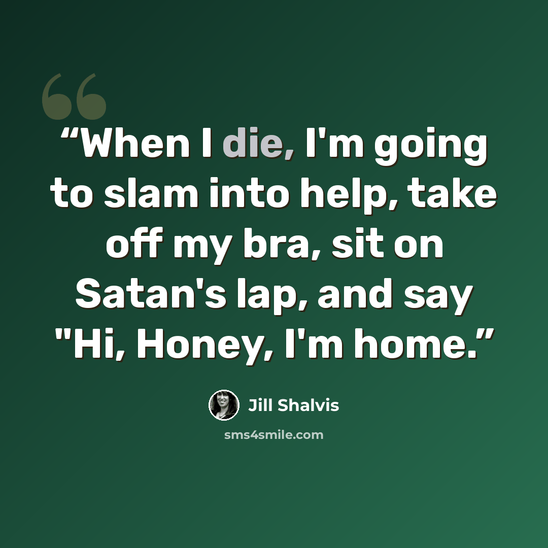 “When I die, I'm going to slam into help, take off my bra, sit on Satan's lap, and say "Hi, Honey, I'm home.” quote by Jill Shalvis