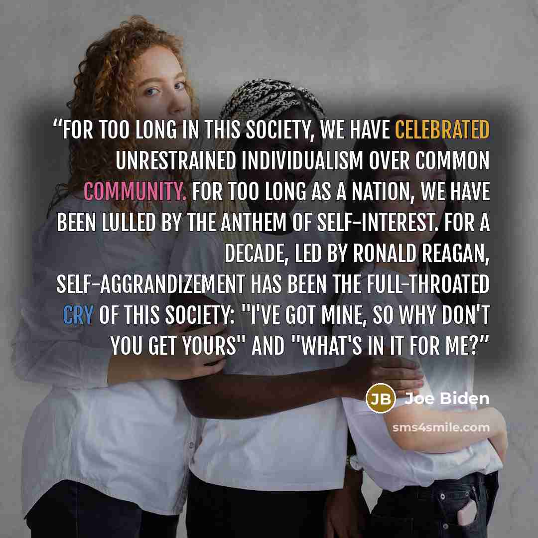 “For too long in this society, we have celebrated unrestrained individualism over common community. For too long as a nation, we have been lulled by the anthem of self-interest. For a decade, led by Ronald Reagan, self-aggrandizement has been the full-throated cry of this society: "I've got mine…” quote by Joe Biden