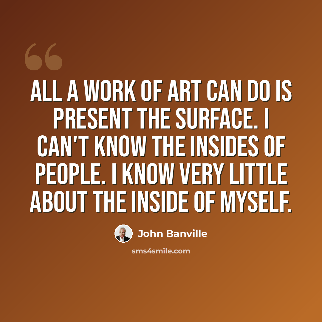 “All a work of art can do is present the surface. I can't know the insides of people. I know very little about the inside of myself.” quote by John Banville