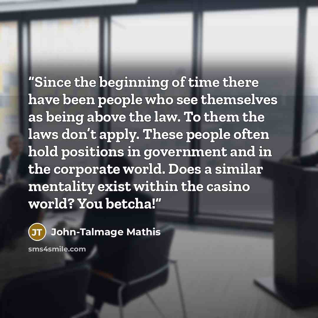 “Since the beginning of time there have been people who see themselves as being above the law. To them the laws don’t apply. These people often hold positions in government and in the corporate world. Does a similar mentality exist within the casino world? You betcha!” quote by John-Talmage Mathis