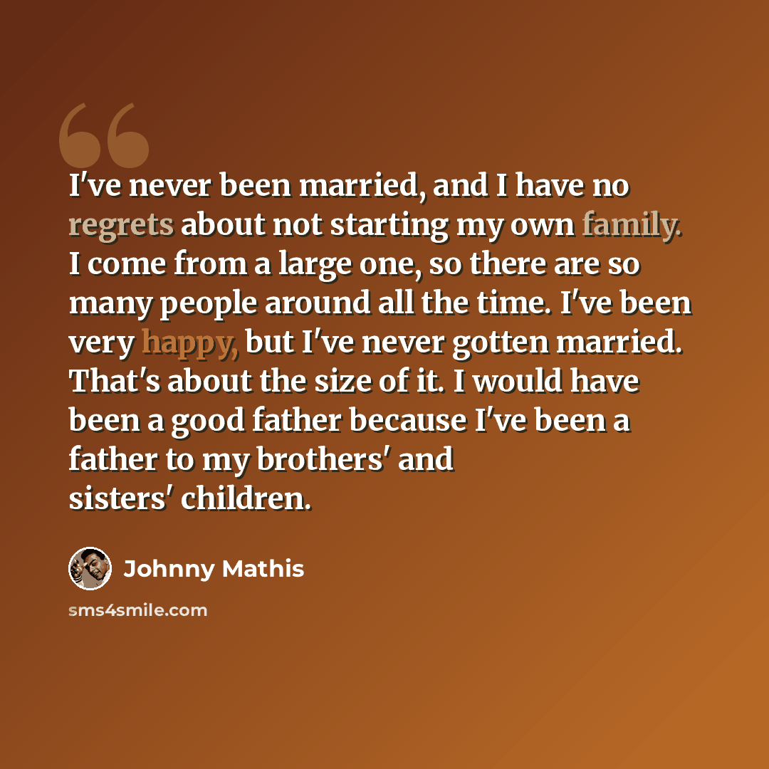 “I've never been married, and I have no regrets about not starting my own family. I come from a large one, so there are so many people around all the time. I've been very happy, but I've never gotten married. That's about the size of it. I would have been a good father because I've been a father to…” quote by Johnny Mathis