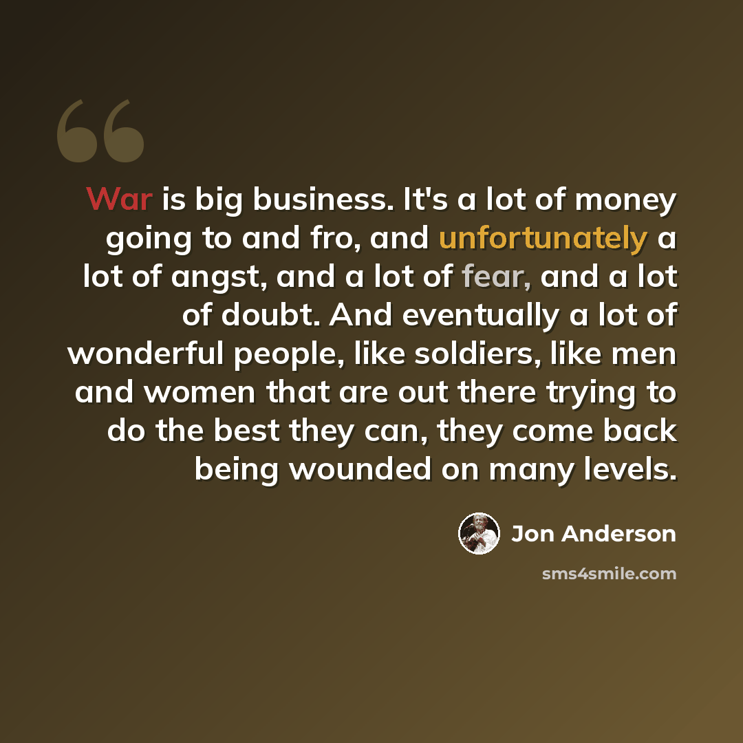 “War is big business. It's a lot of money going to and fro, and unfortunately a lot of angst, and a lot of fear, and a lot of doubt. And eventually a lot of wonderful people, like soldiers, like men and women that are out there trying to do the best they can, they come back being wounded on many…” quote by Jon Anderson
