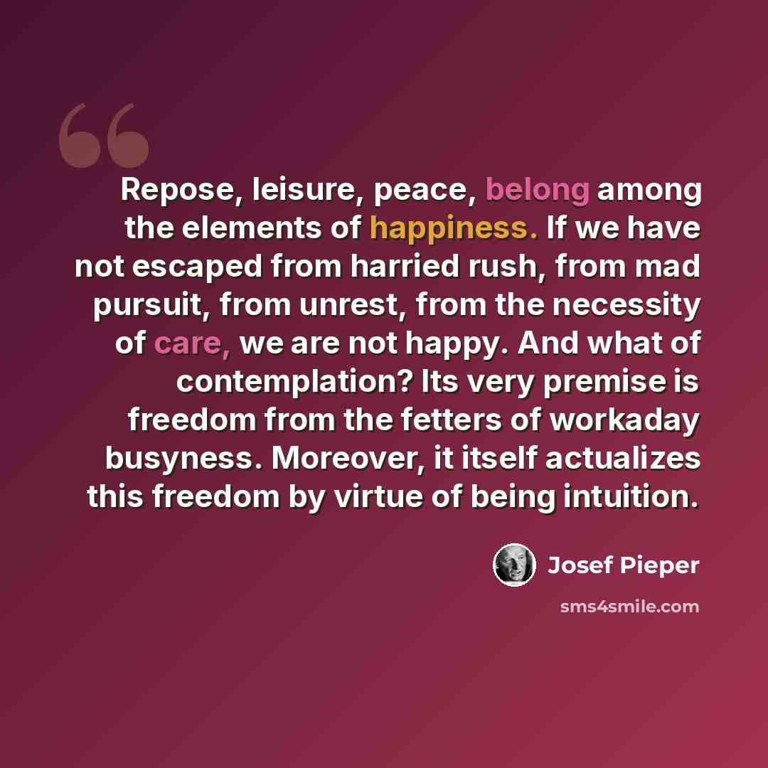 “Repose, leisure, peace, belong among the elements of happiness. If we have not escaped from harried rush, from mad pursuit, from unrest, from the necessity of care, we are not happy. And what of contemplation? Its very premise is freedom from the fetters of workaday busyness. Moreover, it itself…” quote by Josef Pieper
