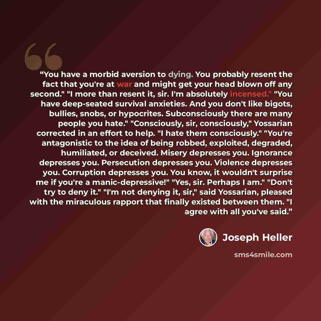 “You have a morbid aversion to dying. You probably resent the fact that you're at war and might get your head blown off any second." "I more than resent it, sir. I'm absolutely incensed." "You have deep-seated survival anxieties. And you don't like bigots, bullies, snobs, or hypocrites…” quote by Joseph Heller