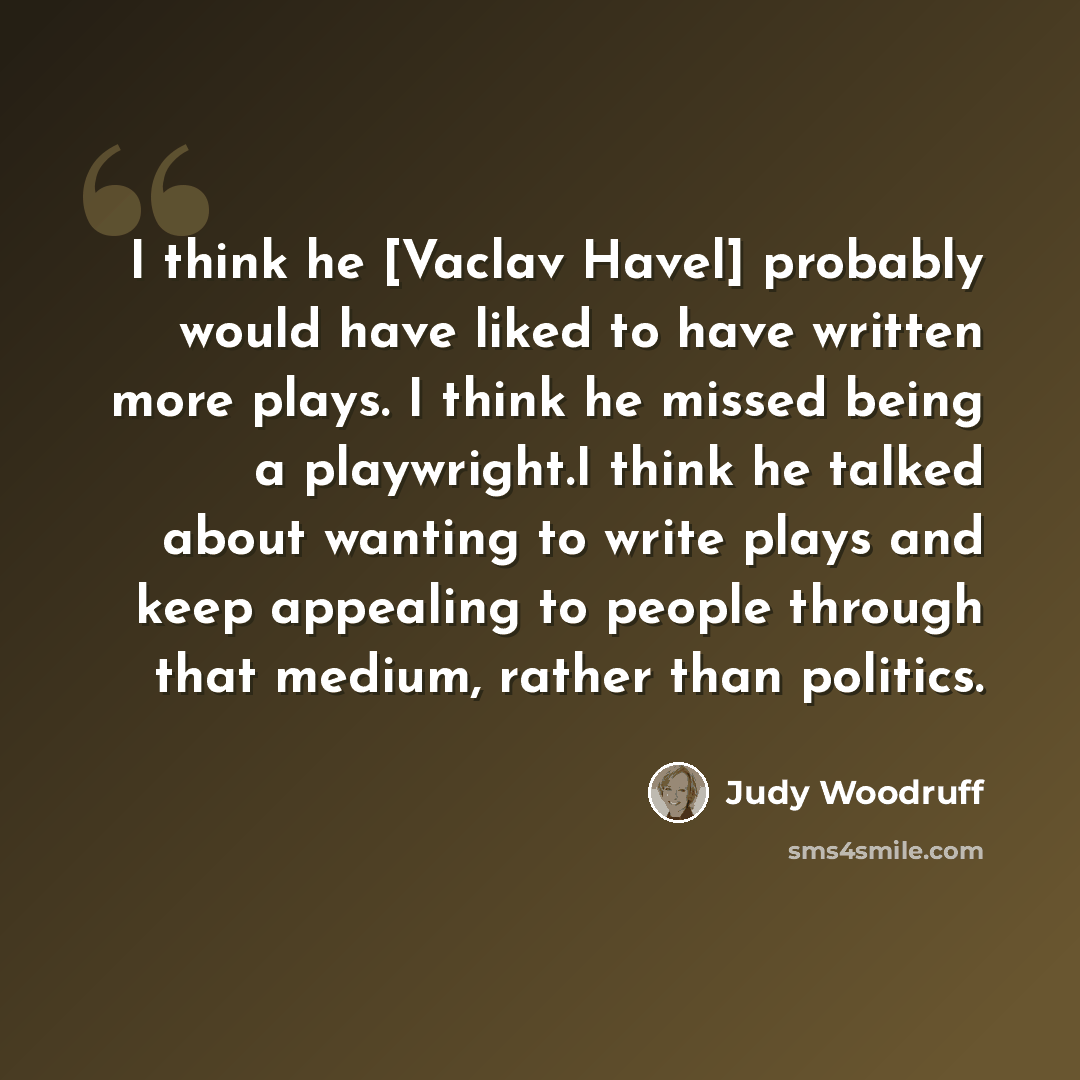 “I think he [Vaclav Havel] probably would have liked to have written more plays. I think he missed being a playwright.I think he talked about wanting to write plays and keep appealing to people through that medium, rather than politics.” quote by Judy Woodruff