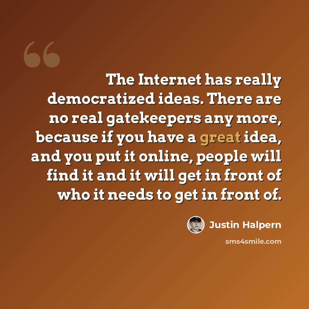 “The Internet has really democratized ideas. There are no real gatekeepers any more, because if you have a great idea, and you put it online, people will find it and it will get in front of who it needs to get in front of.” quote by Justin Halpern