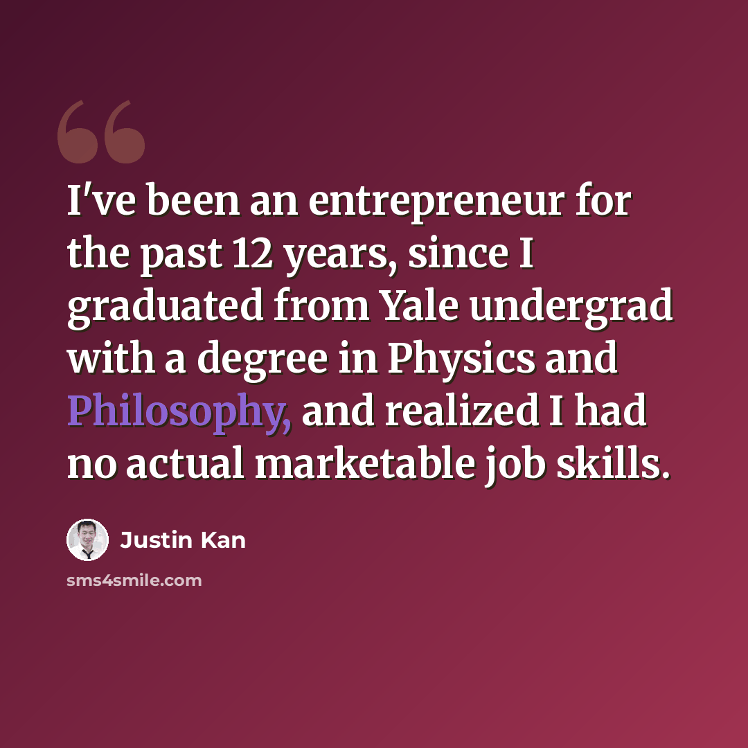 “I've been an entrepreneur for the past 12 years, since I graduated from Yale undergrad with a degree in Physics and Philosophy, and realized I had no actual marketable job skills.” quote by Justin Kan