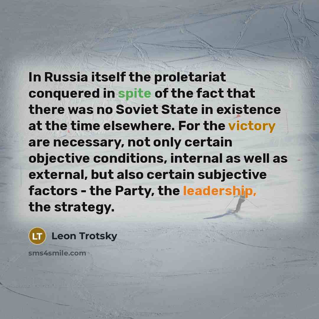 “In Russia itself the proletariat conquered in spite of the fact that there was no Soviet State in existence at the time elsewhere. For the victory are necessary, not only certain objective conditions, internal as well as external, but also certain subjective factors - the Party, the leadership…” quote by Leon Trotsky