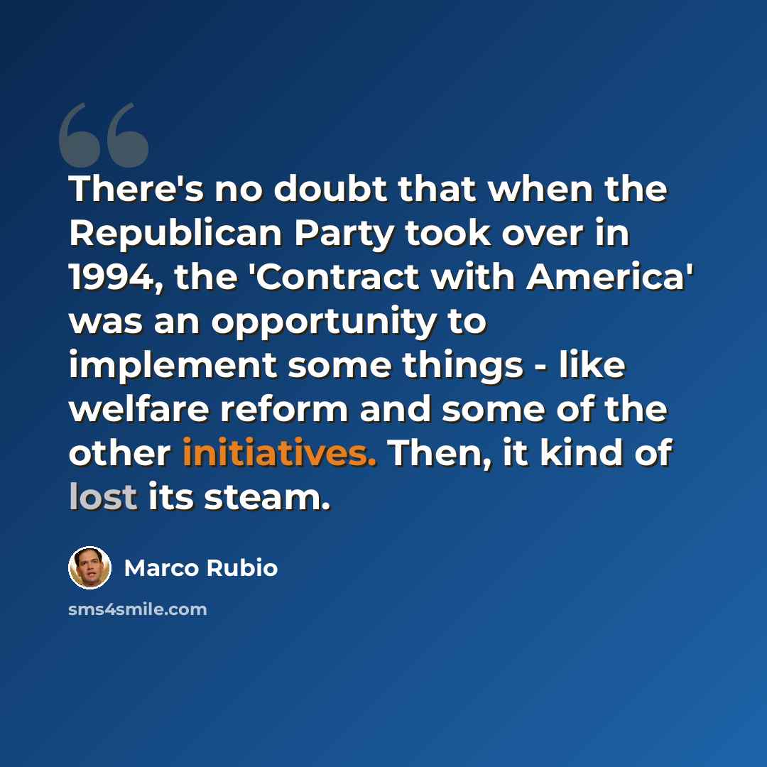 “There's no doubt that when the Republican Party took over in 1994, the 'Contract with America' was an opportunity to implement some things - like welfare reform and some of the other initiatives. Then, it kind of lost its steam.” quote by Marco Rubio