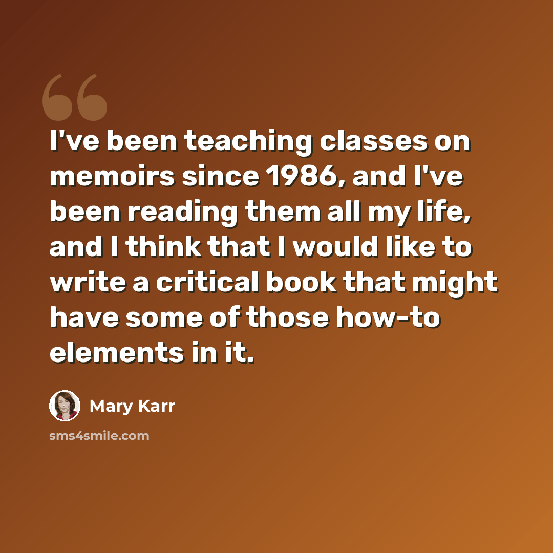 “I've been teaching classes on memoirs since 1986, and I've been reading them all my life, and I think that I would like to write a critical book that might have some of those how-to elements in it.” quote by Mary Karr