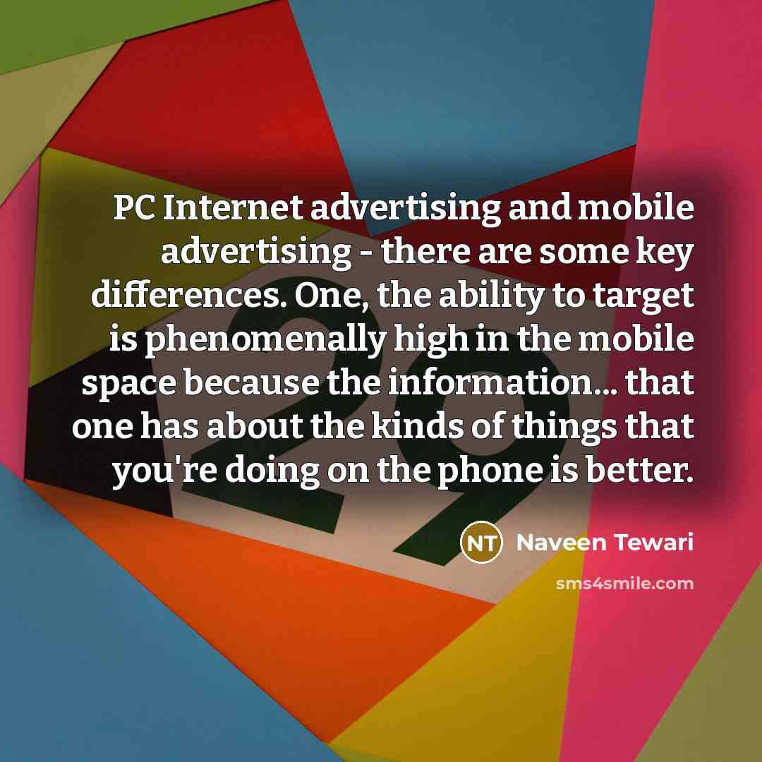 “PC Internet advertising and mobile advertising - there are some key differences. One, the ability to target is phenomenally high in the mobile space because the information... that one has about the kinds of things that you're doing on the phone is better.” quote by Naveen Tewari