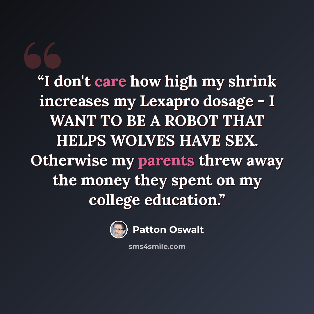 “I don't care how high my shrink increases my Lexapro dosage - I WANT TO BE A ROBOT THAT HELPS WOLVES HAVE SEX. Otherwise my parents threw away the money they spent on my college education.” quote by Patton Oswalt