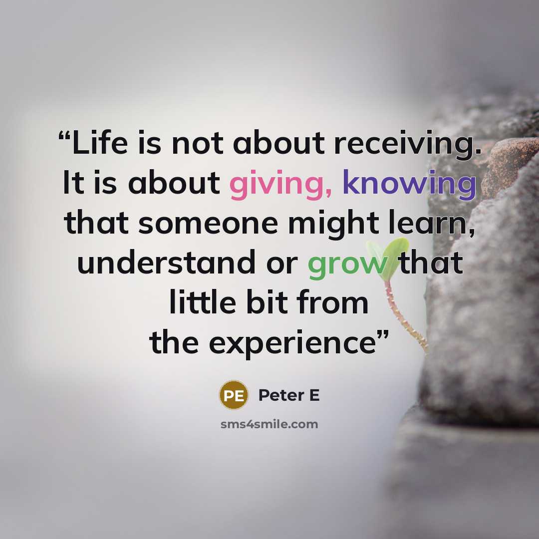 “Life is not about receiving. It is about giving, knowing that someone might learn, understand or grow that little bit from the experience” quote by Peter E
