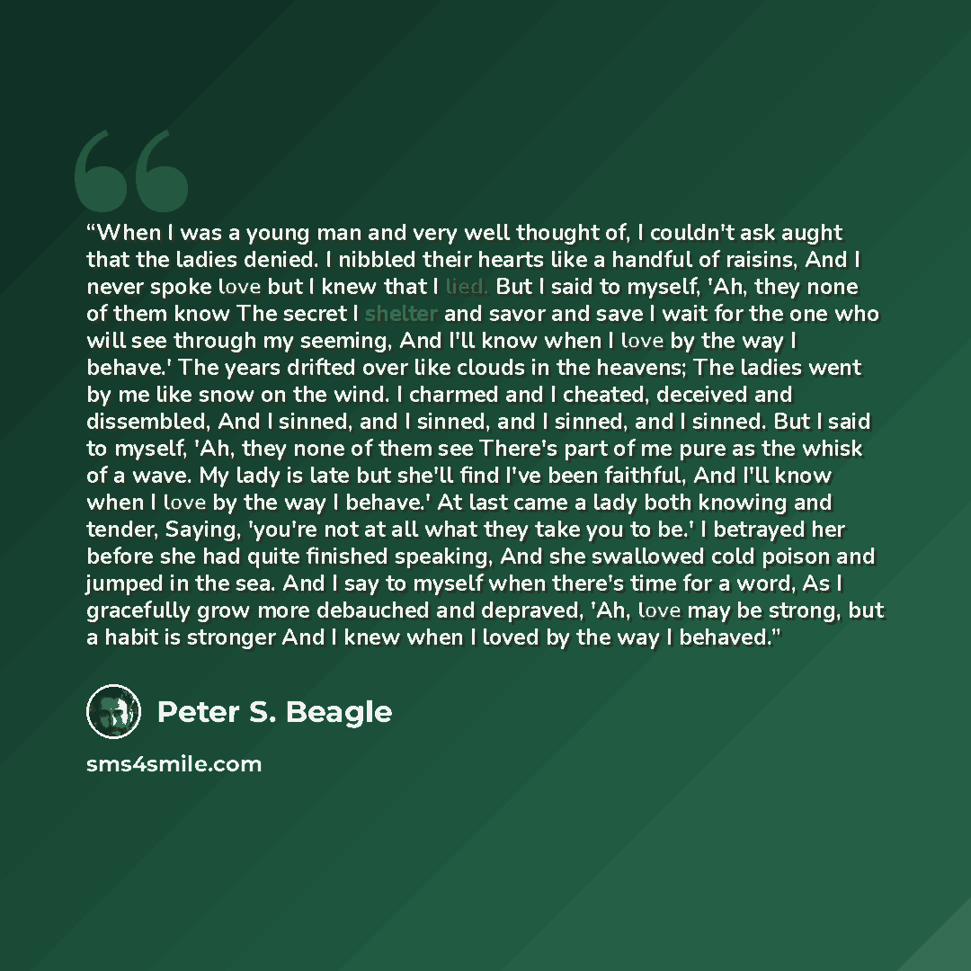 “When I was a young man and very well thought of, I couldn't ask aught that the ladies denied. I nibbled their hearts like a handful of raisins, And I never spoke love but I knew that I lied. But I said to myself, 'Ah, they none of them know The secret I shelter and savor and save I wait for the…” quote by Peter S. Beagle