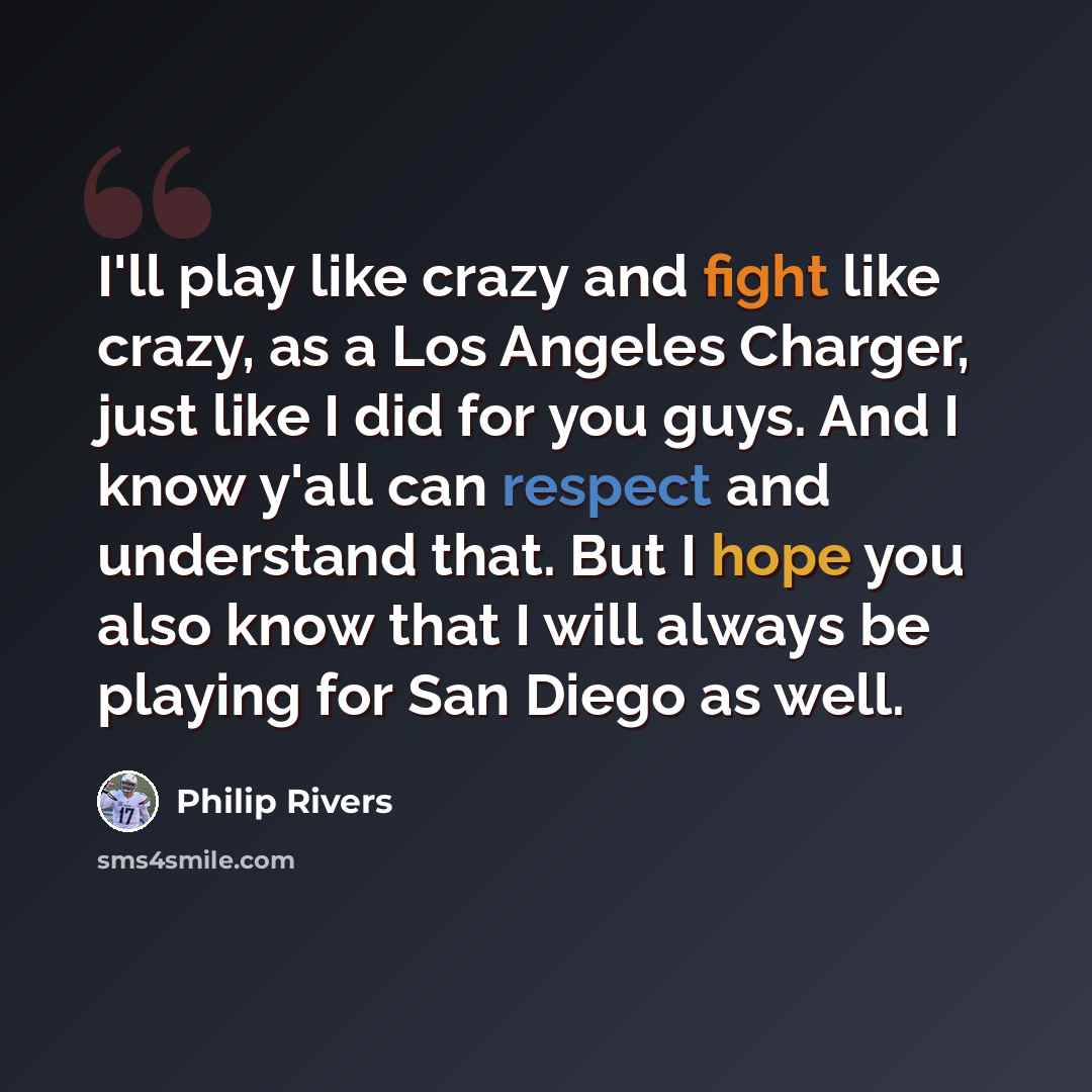 “I'll play like crazy and fight like crazy, as a Los Angeles Charger, just like I did for you guys. And I know y'all can respect and understand that. But I hope you also know that I will always be playing for San Diego as well.” quote by Philip Rivers