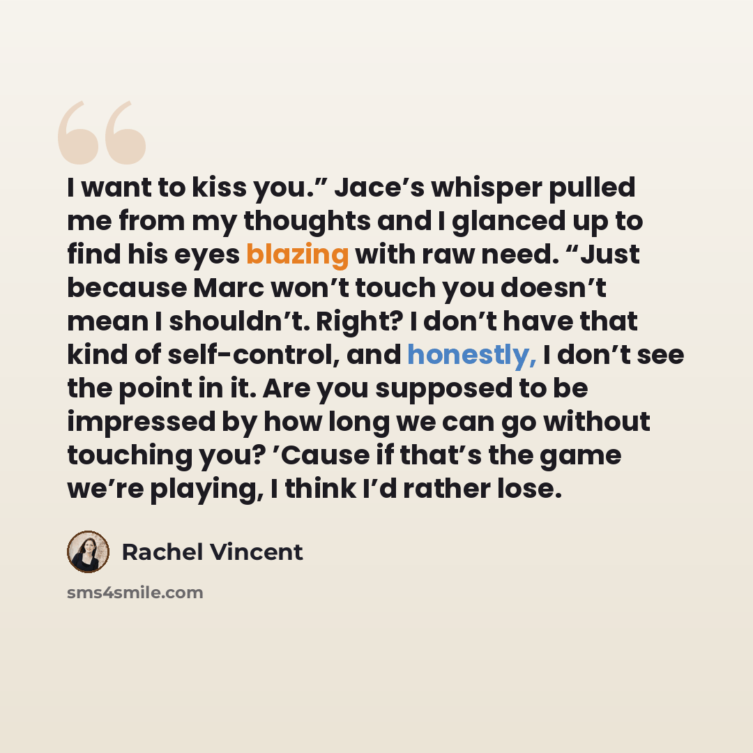 “I want to kiss you.” Jace’s whisper pulled me from my thoughts and I glanced up to find his eyes blazing with raw need. “Just because Marc won’t touch you doesn’t mean I shouldn’t. Right? I don’t have that kind of self-control, and honestly, I don’t see the point in it. Are you supposed to be…” quote by Rachel Vincent