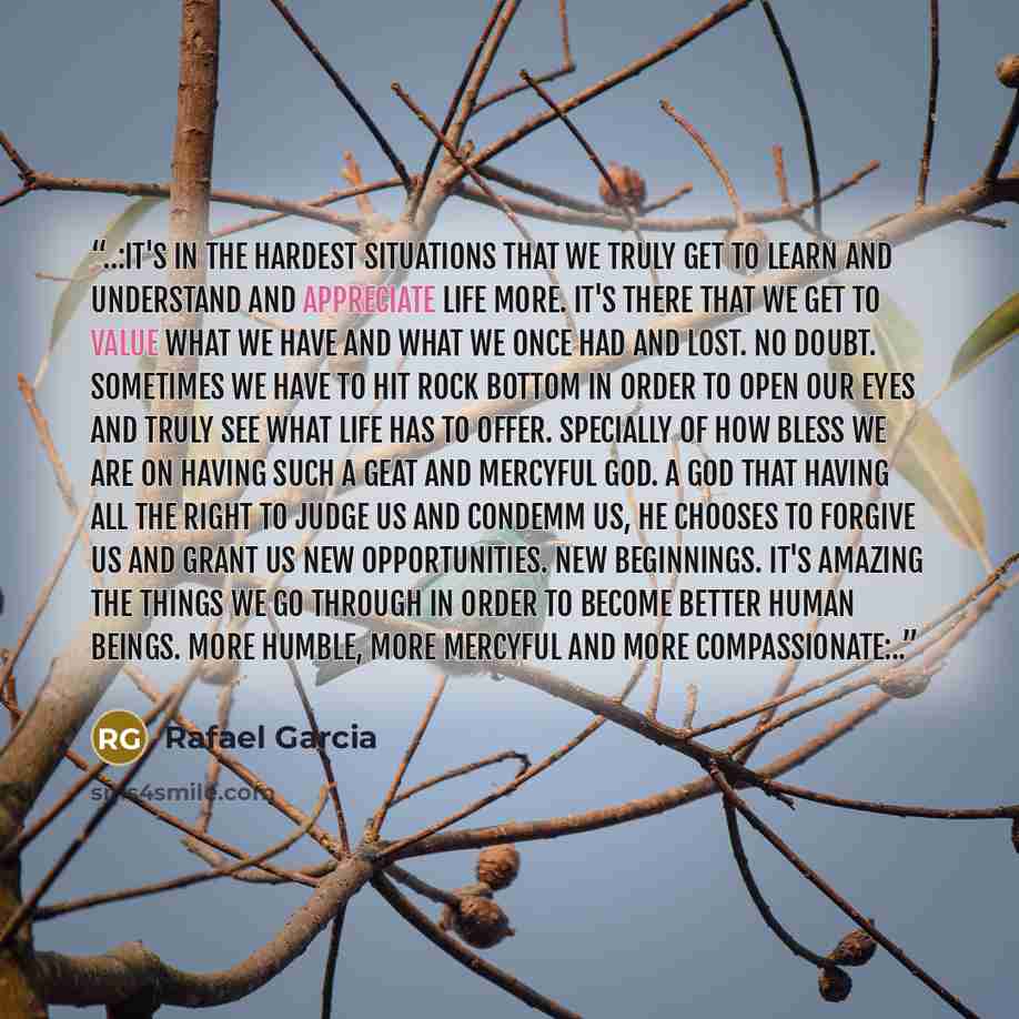 “..:It's in the hardest situations that we truly get to learn and understand and appreciate life more. It's there that we get to value what we have and what we once had and lost. No doubt. Sometimes we have to hit rock bottom in order to open our eyes and truly see what life has to offer. Specially…” quote by Rafael Garcia