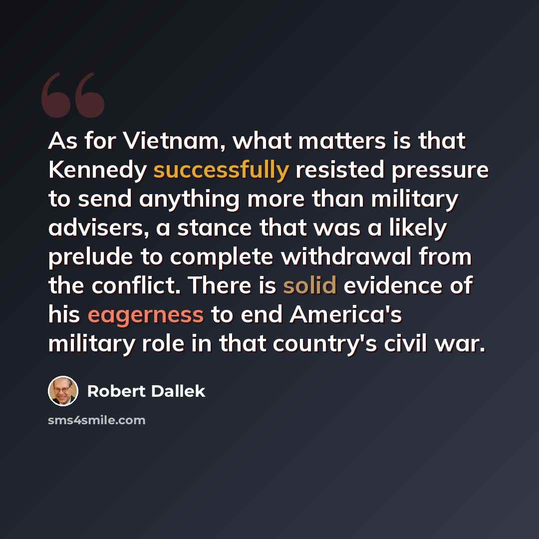 “As for Vietnam, what matters is that Kennedy successfully resisted pressure to send anything more than military advisers, a stance that was a likely prelude to complete withdrawal from the conflict. There is solid evidence of his eagerness to end America's military role in that country's civil war.” quote by Robert Dallek
