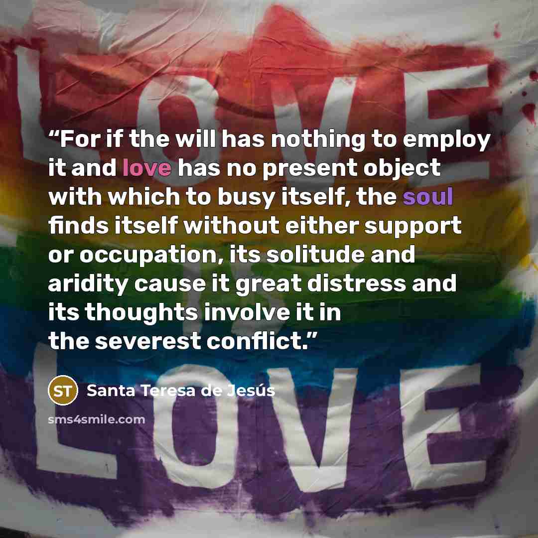 “For if the will has nothing to employ it and love has no present object with which to busy itself, the soul finds itself without either support or occupation, its solitude and aridity cause it great distress and its thoughts involve it in the severest conflict.” quote by Santa Teresa de Jesús