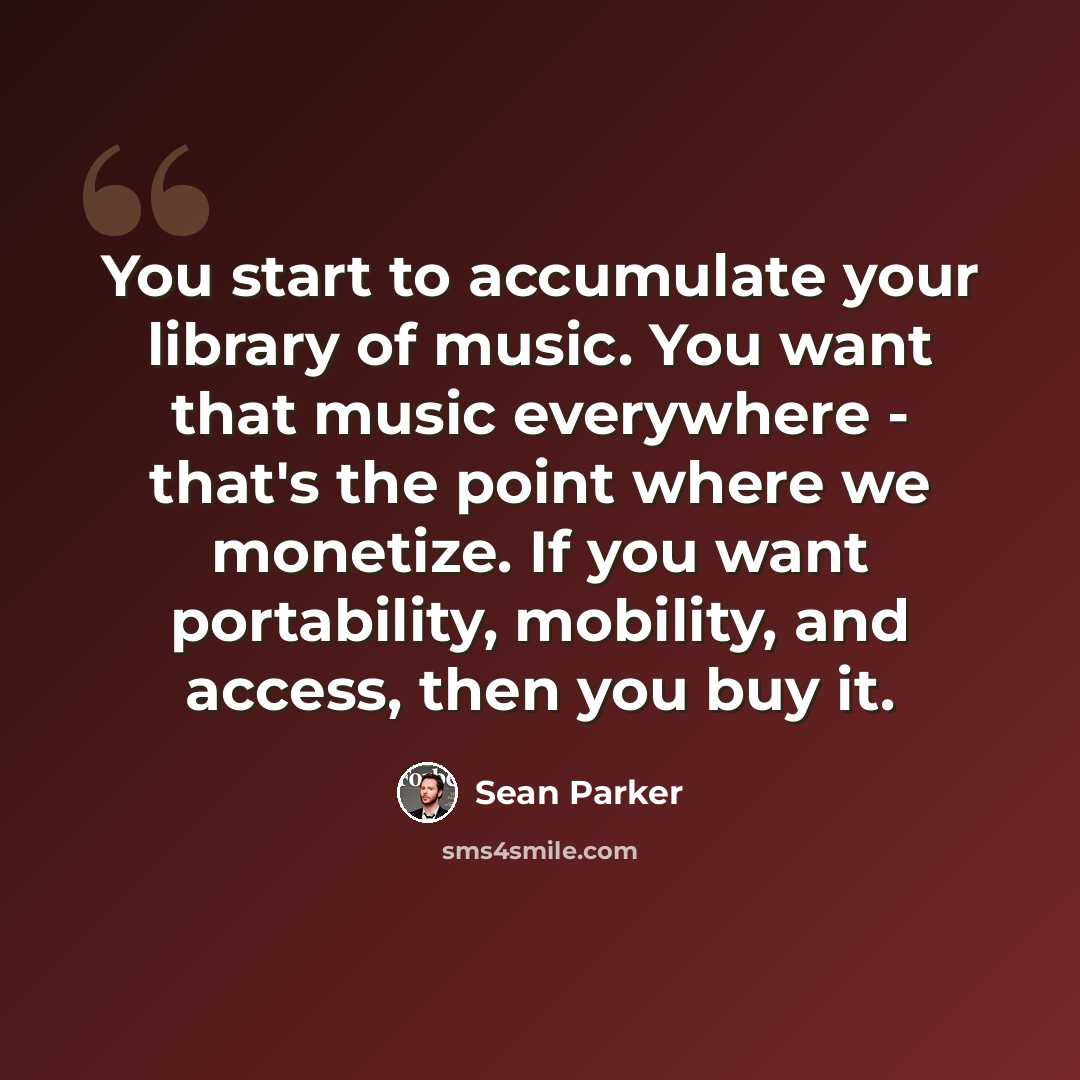 “You start to accumulate your library of music. You want that music everywhere - that's the point where we monetize. If you want portability, mobility, and access, then you buy it.” quote by Sean Parker