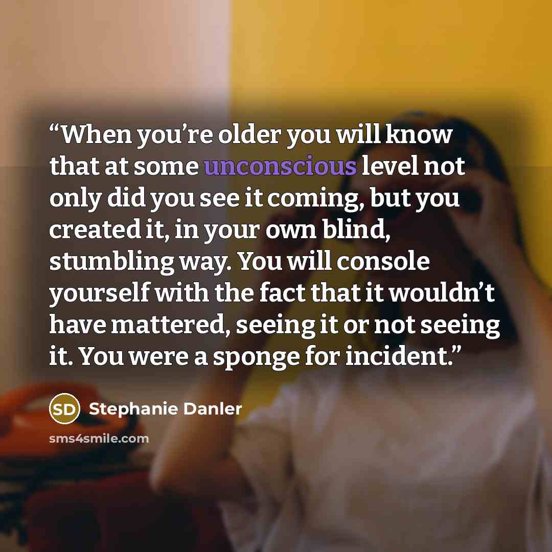 “When you’re older you will know that at some unconscious level not only did you see it coming, but you created it, in your own blind, stumbling way. You will console yourself with the fact that it wouldn’t have mattered, seeing it or not seeing it. You were a sponge for incident.” quote by Stephanie Danler