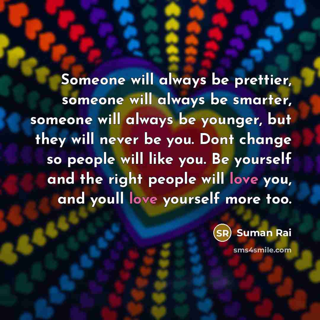 “Someone will always be prettier, someone will always be smarter, someone will always be younger, but they will never be you. Dont change so people will like you. Be yourself and the right people will love you, and youll love yourself more too.” quote by Suman Rai