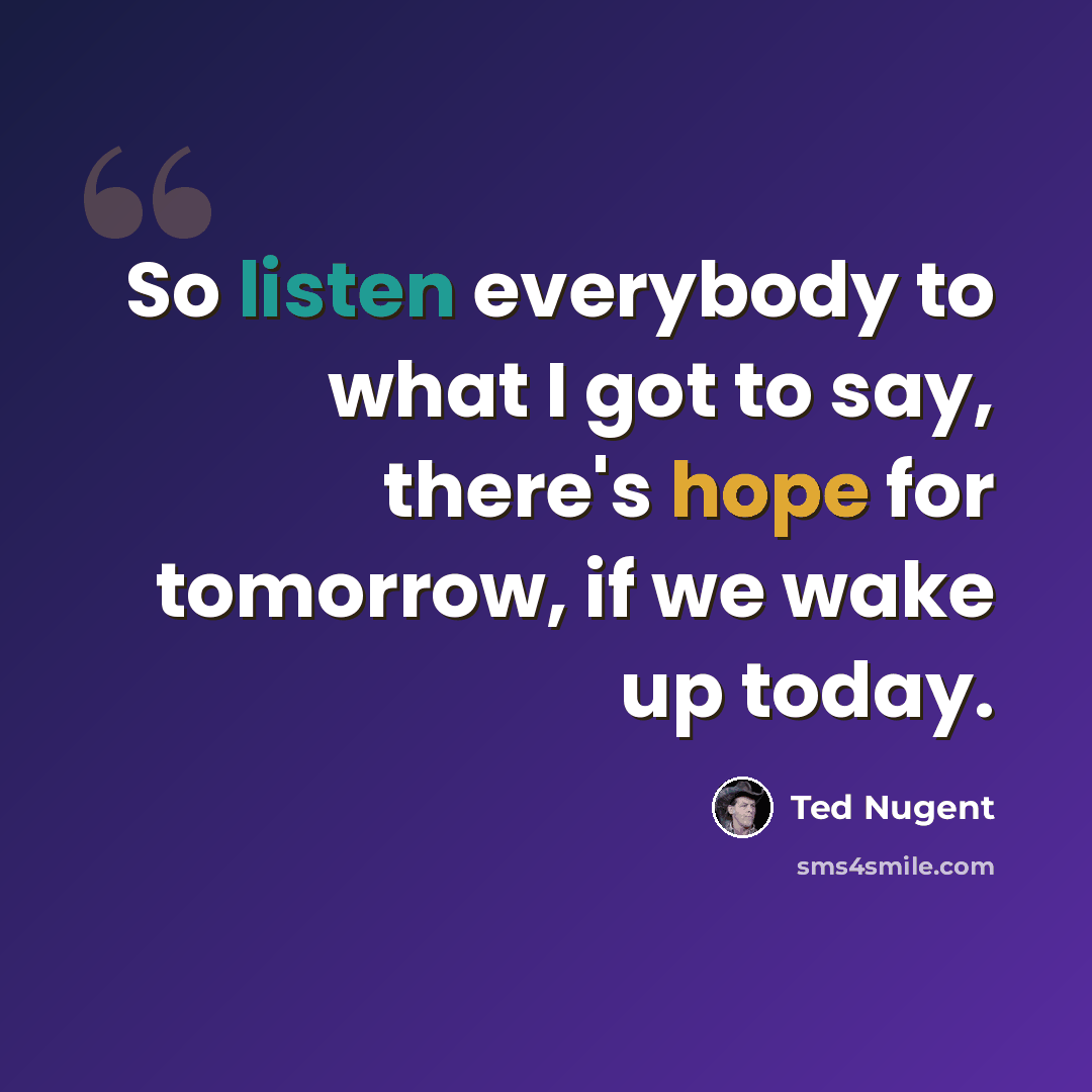 “So listen everybody to what I got to say, there's hope for tomorrow, if we wake up today.” quote by Ted Nugent