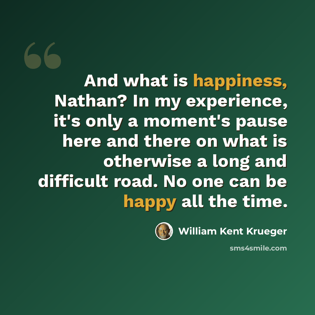 “And what is happiness, Nathan? In my experience, it's only a moment's pause here and there on what is otherwise a long and difficult road. No one can be happy all the time.” quote by William Kent Krueger