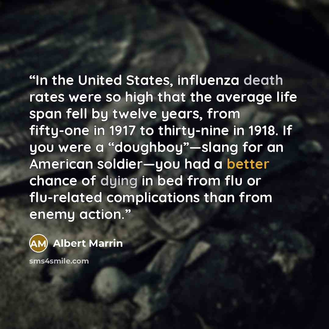 “In the United States, influenza death rates were so high that the average life span fell by twelve years, from fifty-one in 1917 to thirty-nine in 1918. If you were a “doughboy”—slang for an American soldier—you had a better chance of dying in bed from flu or flu-related complications than from…” quote by Albert Marrin