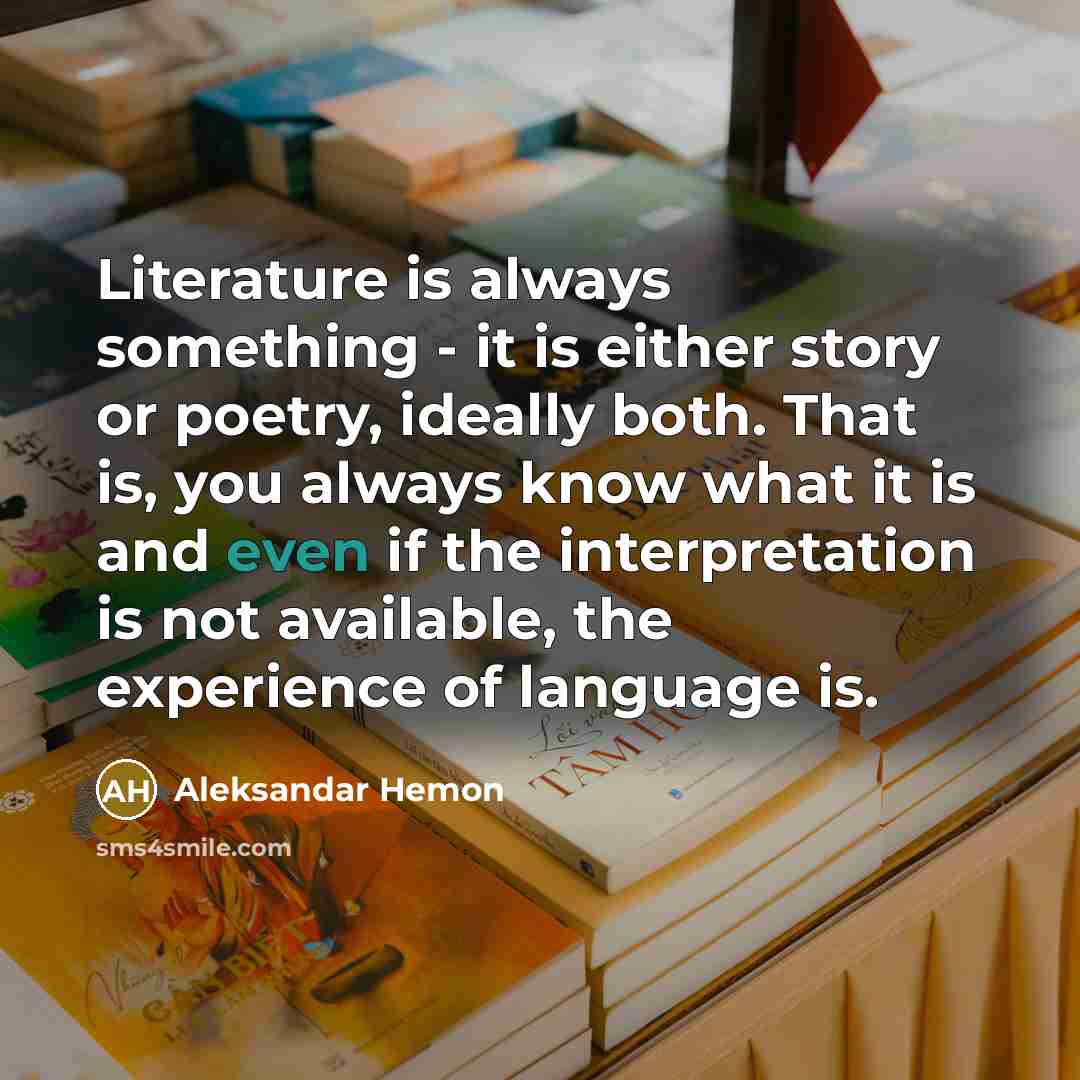 “Literature is always something - it is either story or poetry, ideally both. That is, you always know what it is and even if the interpretation is not available, the experience of language is.” quote by Aleksandar Hemon