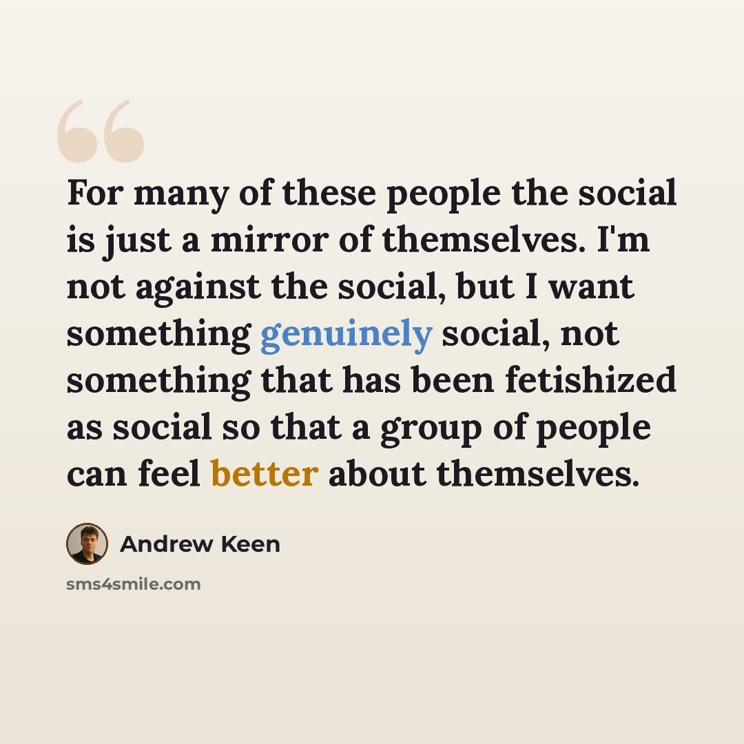 “For many of these people the social is just a mirror of themselves. I'm not against the social, but I want something genuinely social, not something that has been fetishized as social so that a group of people can feel better about themselves.” quote by Andrew Keen