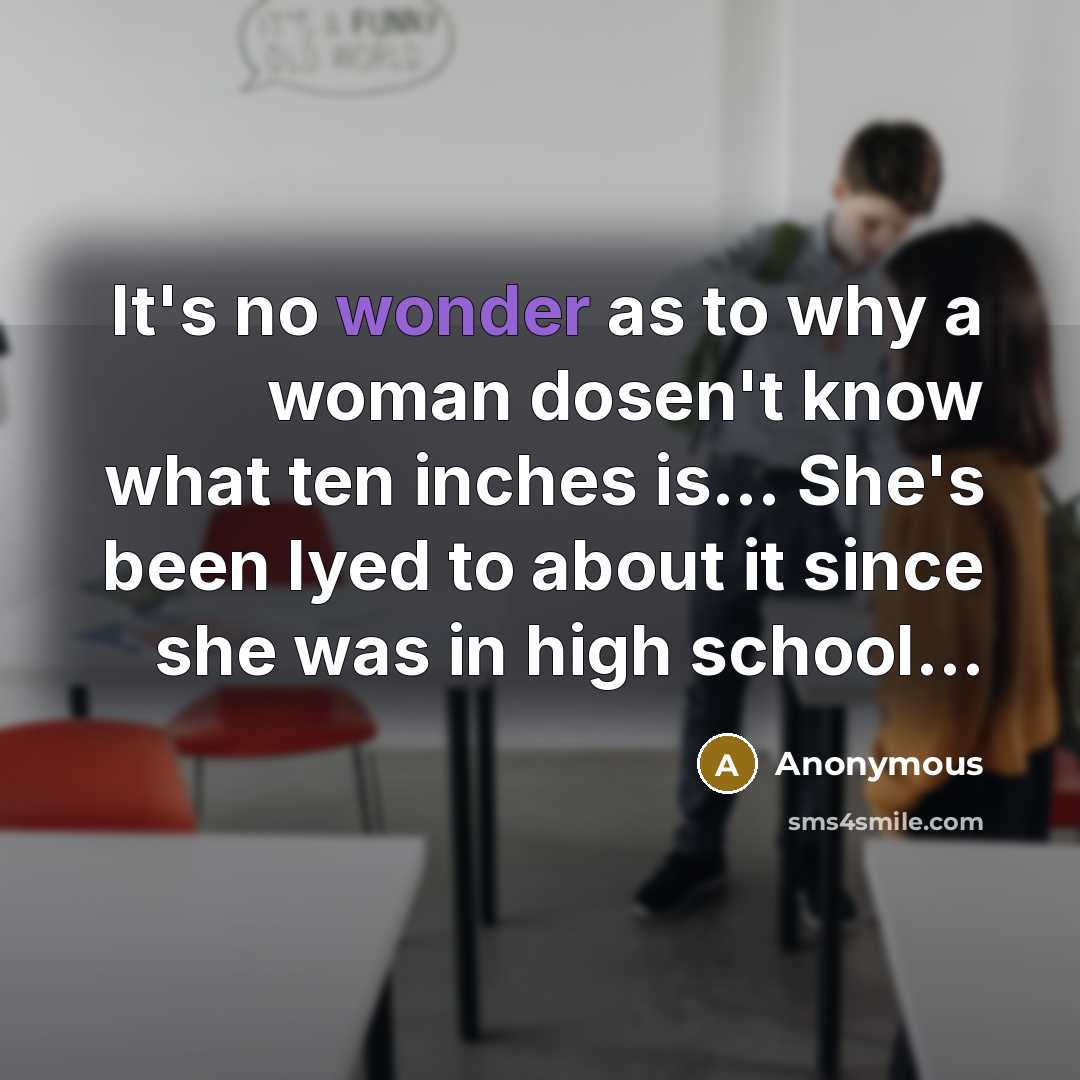 “It's no wonder as to why a woman dosen't know what ten inches is... She's been lyed to about it since she was in high school...” quote by Anonymous